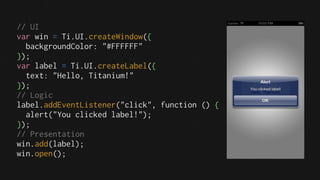 // UI
var win = Ti.UI.createWindow({
  backgroundColor: "#FFFFFF"
});
var label = Ti.UI.createLabel({
  text: "Hello, Titanium!"
});
// Logic
label.addEventListener("click", function () {
  alert("You clicked label!");
});
// Presentation
win.add(label);
win.open();
 