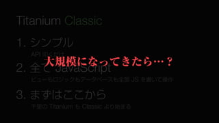 Titanium Classic
1. シンプル
  API 叩くだけ
    大規模になってきたら…？
2. 全て JavaScript
  ビューもロジックもデータベースも全部 JS を書いて操作


3. まずはここから
  千里の Titanium も Classic より始まる
 