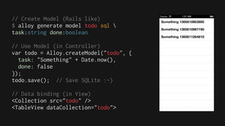 // Create Model (Rails like)
$ alloy generate model todo sql 
task:string done:boolean

// Use Model (in Controller)
var todo = Alloy.createModel("todo", {
  task: "Something" + Date.now(),
  done: false
});
todo.save(); // Save SQLite :-)

// Data binding (in View)
<Collection src="todo" />
<TableView dataCollection="todo">
 