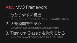 Alloy MVC Framework
1. 分かりやすい構造
  ビュー、ロジック、コントローラ、データベースが綺麗に分離する

2. 大規模開発も安心
  Convention over Configuration で規約に従った開発

3. Titanium Classic を覚えてから
  まずは Titanium API で何ができるかを頭に入れると効果的
 