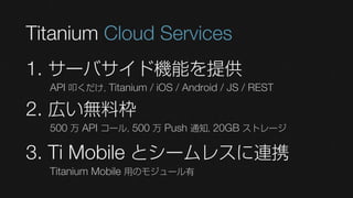Titanium Cloud Services
1. サーバサイド機能を提供
  API 叩くだけ, Titanium / iOS / Android / JS / REST

2. 広い無料枠
  500 万 API コール, 500 万 Push 通知, 20GB ストレージ

3. Ti Mobile とシームレスに連携
  Titanium Mobile 用のモジュール有
 