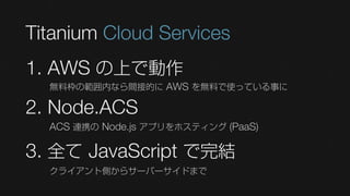 Titanium Cloud Services
1. AWS の上で動作
  無料枠の範囲内なら間接的に AWS を無料で使っている事に

2. Node.ACS
  ACS 連携の Node.js アプリをホスティング (PaaS)

3. 全て JavaScript で完結
  クライアント側からサーバーサイドまで
 