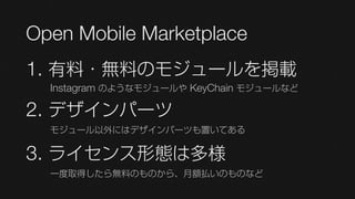 Open Mobile Marketplace
1. 有料・無料のモジュールを掲載
  Instagram のようなモジュールや KeyChain モジュールなど

2. デザインパーツ
  モジュール以外にはデザインパーツも置いてある


3. ライセンス形態は多様
  一度取得したら無料のものから、月額払いのものなど
 