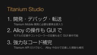 Titanium Studio
1. 開発・デバッグ・転送
  Titanium Mobile 開発に必要な要素全部入り

2. Alloy の操作も GUI で
  モデルの定義やコントローラーの定義も全て GUI 操作可能


3. 強力なコード補完
  Titanium API だけでなく、 Alloy や自分で定義した関数も補完
 