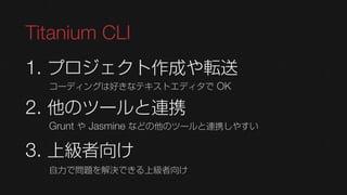 Titanium CLI
1. プロジェクト作成や転送
  コーディングは好きなテキストエディタで OK

2. 他のツールと連携
  Grunt や Jasmine などの他のツールと連携しやすい

3. 上級者向け
  自力で問題を解決できる上級者向け
 