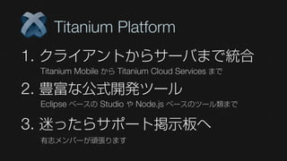 Titanium Platform
1. クライアントからサーバまで統合
 Titanium Mobile から Titanium Cloud Services まで

2. 豊富な公式開発ツール
 Eclipse ベースの Studio や Node.js ベースのツール類まで

3. 迷ったらサポート掲示板へ
 有志メンバーが頑張ります
 