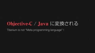 Objective-C / Java に変換される
Titanium is not “Meta programming language” !
 