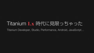 Titanium 1.x 時代に見限っちゃった
Titanium Developer, Studio, Performance, Android, JavaScript…
 