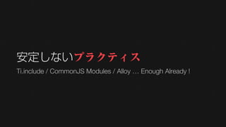 安定しないプラクティス
Ti.include / CommonJS Modules / Alloy … Enough Already !
 