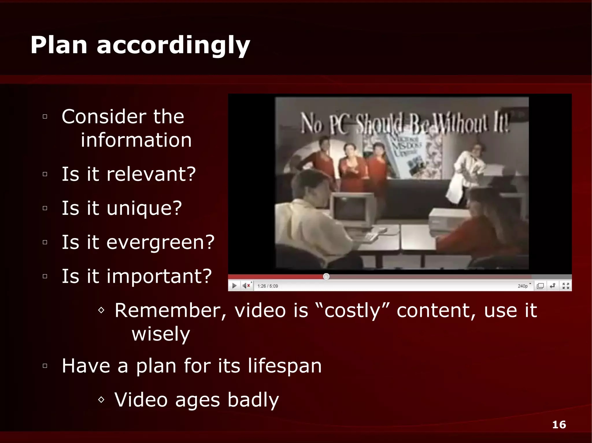 Plan accordingly

□
    Consider the
     information
□
    Is it relevant?
□
    Is it unique?
□
    Is it evergreen?
□
    Is it important?
       ◊   Remember, video is “costly” content, use it
            wisely
□
    Have a plan for its lifespan
       ◊   Video ages badly
                                                         16
 