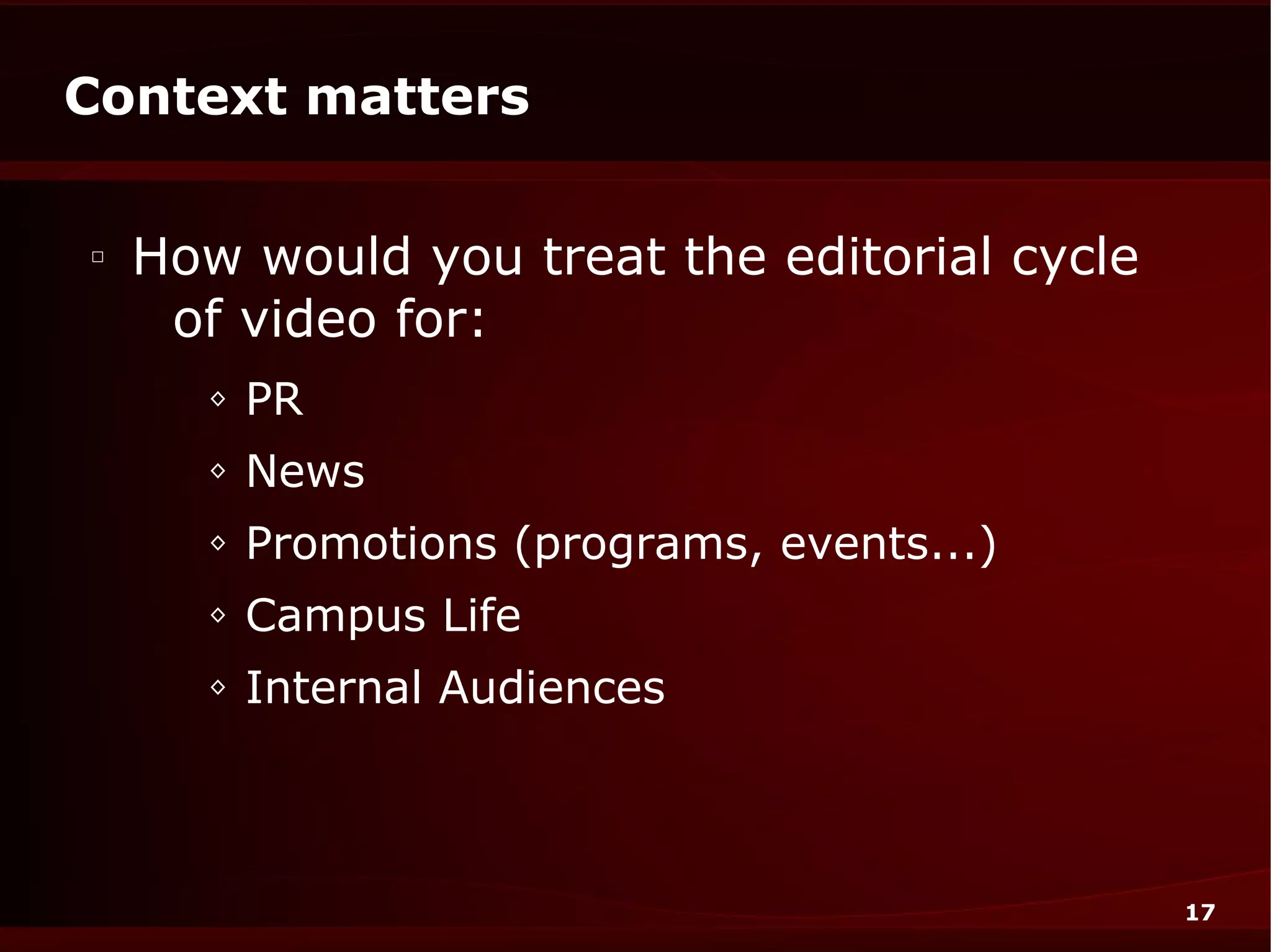Context matters

□
    How would you treat the editorial cycle
     of video for:
      ◊   PR
      ◊   News
      ◊   Promotions (programs, events...)
      ◊   Campus Life
      ◊   Internal Audiences



                                              17
 