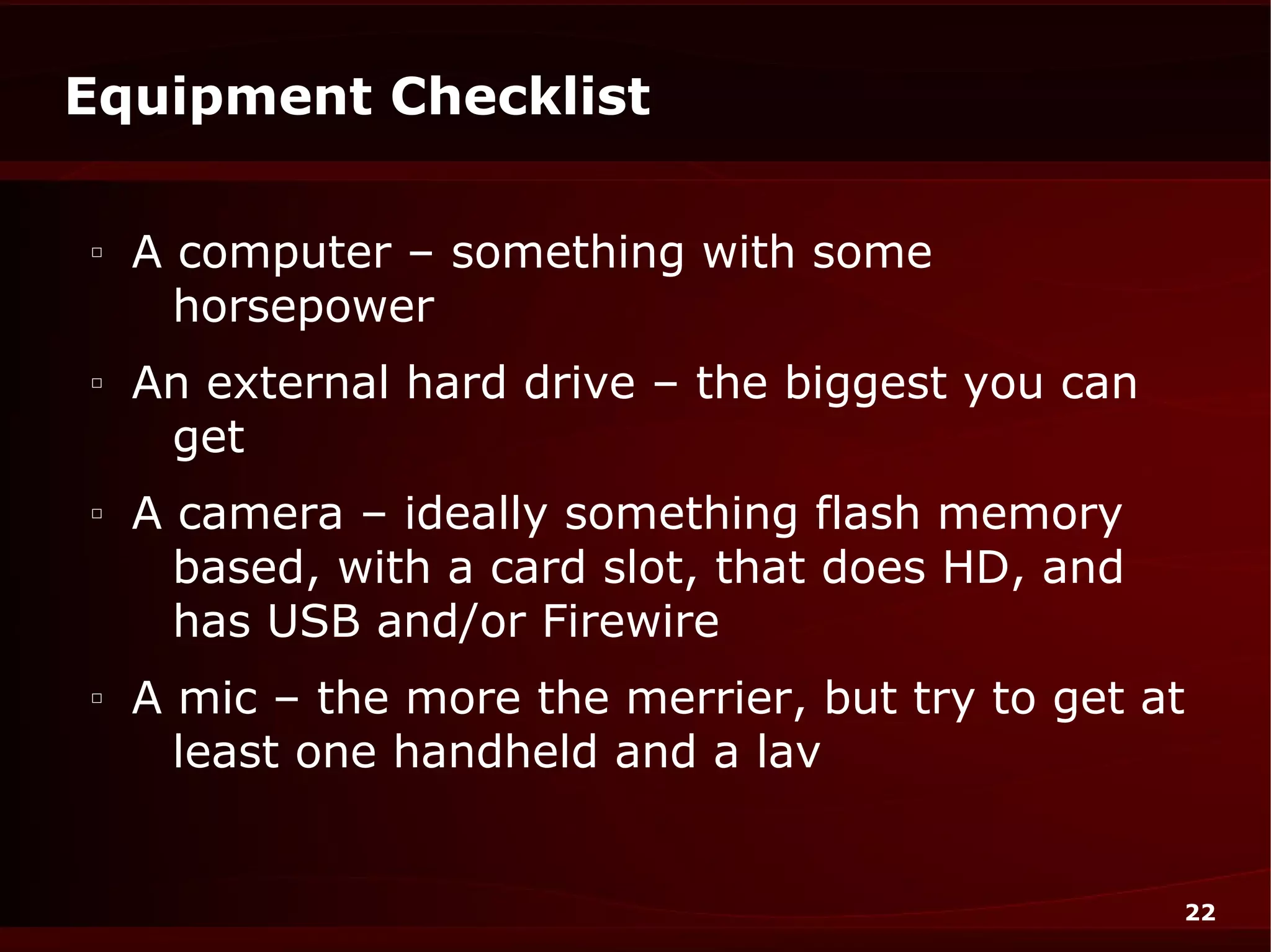 Equipment Checklist

□
    A computer – something with some
      horsepower
□
    An external hard drive – the biggest you can
     get
□
    A camera – ideally something flash memory
      based, with a card slot, that does HD, and
      has USB and/or Firewire
□
    A mic – the more the merrier, but try to get at
      least one handheld and a lav


                                                   22
 