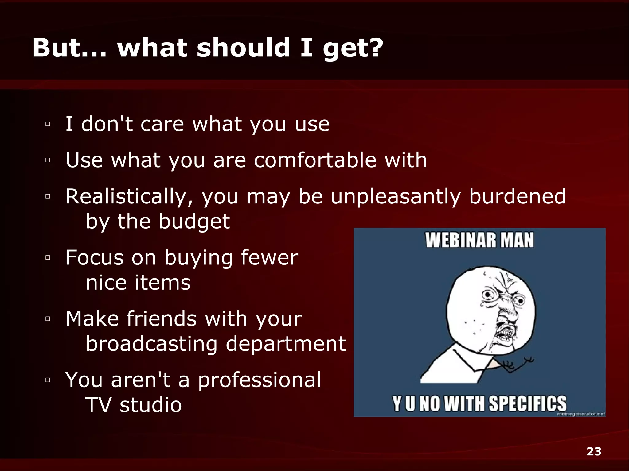 But... what should I get?

□
    I don't care what you use
□
    Use what you are comfortable with
□
    Realistically, you may be unpleasantly burdened
     by the budget
□
    Focus on buying fewer
      nice items
□
    Make friends with your
     broadcasting department
□
    You aren't a professional
      TV studio

                                                      23
 