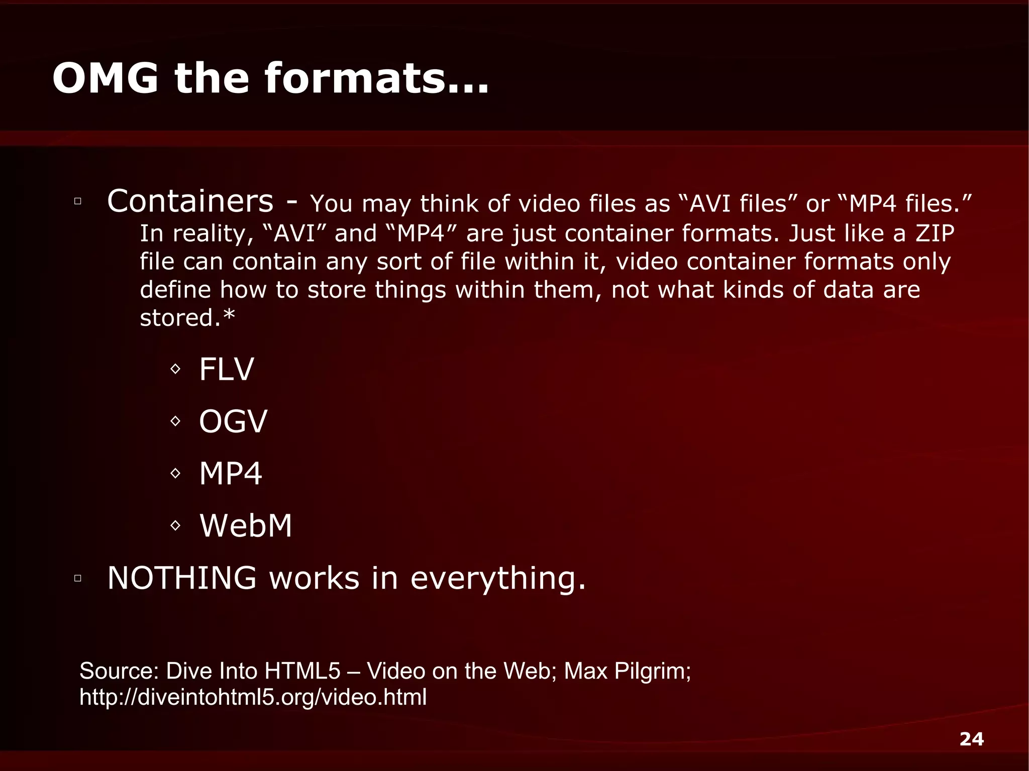 OMG the formats...

□
    Containers -     You may think of video files as “AVI files” or “MP4 files.”
      In reality, “AVI” and “MP4″ are just container formats. Just like a ZIP
      file can contain any sort of file within it, video container formats only
      define how to store things within them, not what kinds of data are
      stored.*

         ◊   FLV
         ◊   OGV
         ◊   MP4
         ◊   WebM
□
    NOTHING works in everything.

 Source: Dive Into HTML5 – Video on the Web; Max Pilgrim;
 http://diveintohtml5.org/video.html
                                                                              24
 