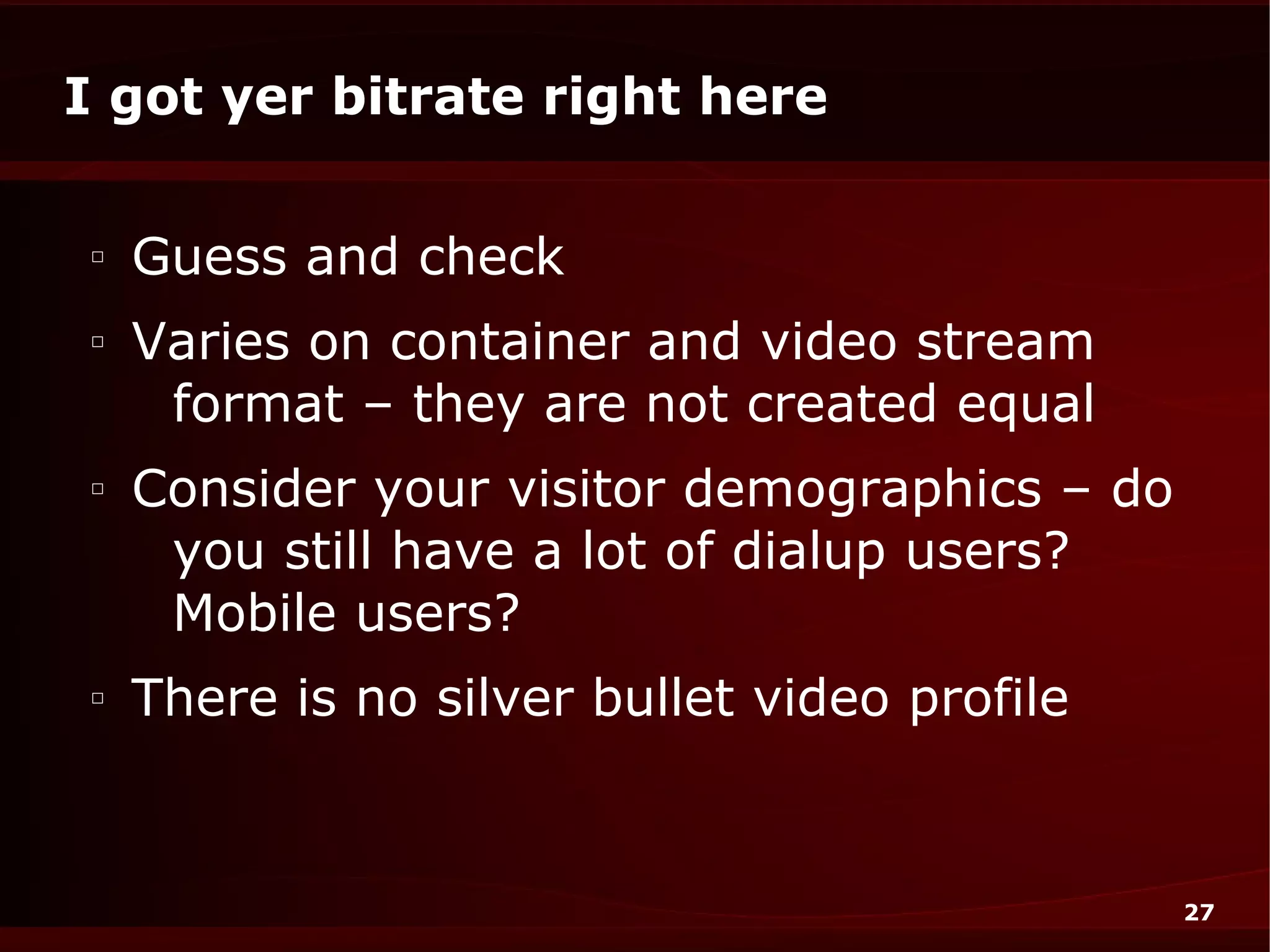 I got yer bitrate right here

□
    Guess and check
□
    Varies on container and video stream
     format – they are not created equal
□
    Consider your visitor demographics – do
     you still have a lot of dialup users?
     Mobile users?
□
    There is no silver bullet video profile


                                              27
 