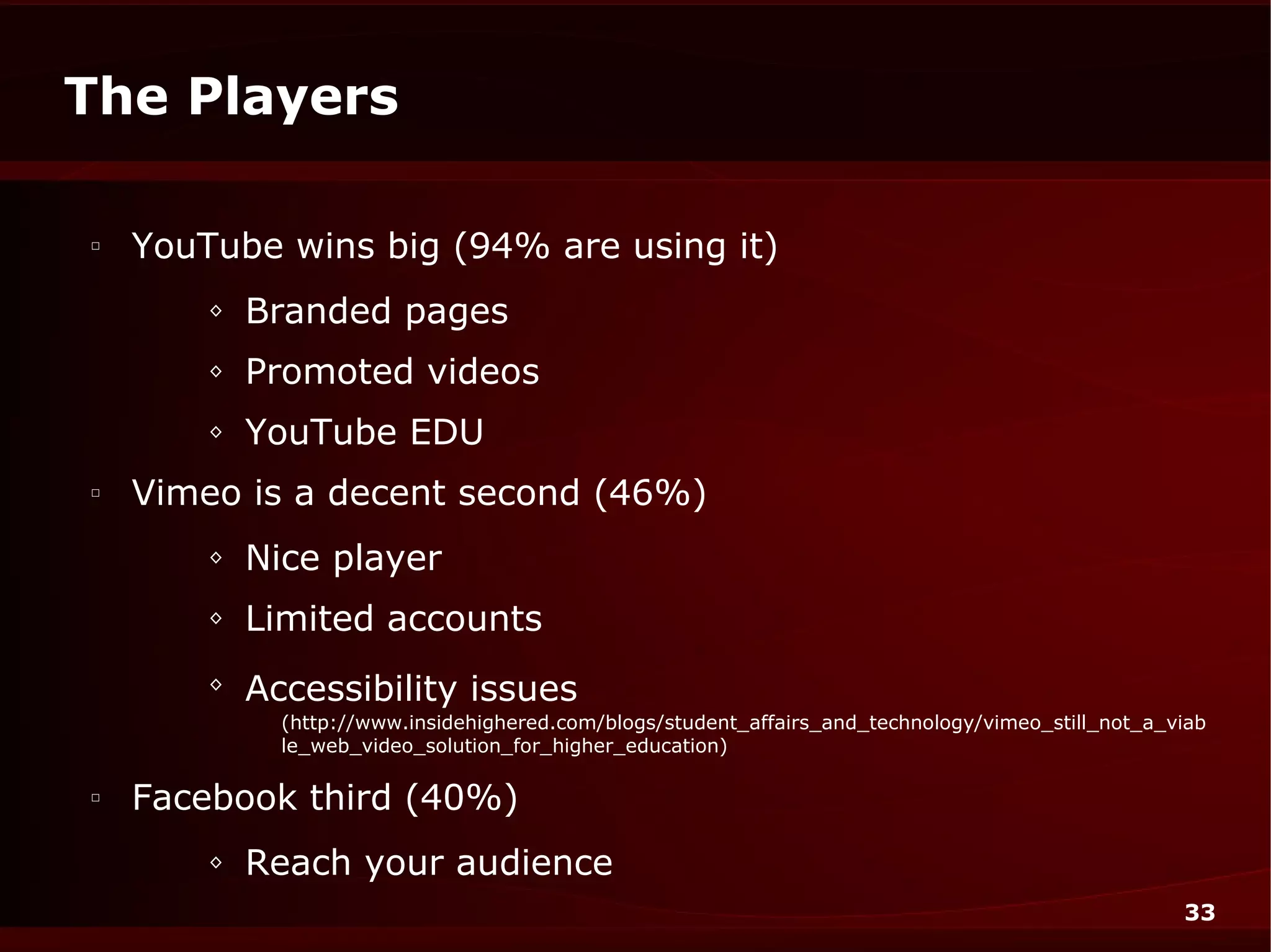 The Players

□
    YouTube wins big (94% are using it)
        ◊   Branded pages
        ◊   Promoted videos
        ◊   YouTube EDU
□
    Vimeo is a decent second (46%)
        ◊   Nice player
        ◊   Limited accounts
        ◊
            Accessibility issues
              (http://www.insidehighered.com/blogs/student_affairs_and_technology/vimeo_still_not_a_viab
              le_web_video_solution_for_higher_education)

□
    Facebook third (40%)
        ◊   Reach your audience
                                                                                                     33
 