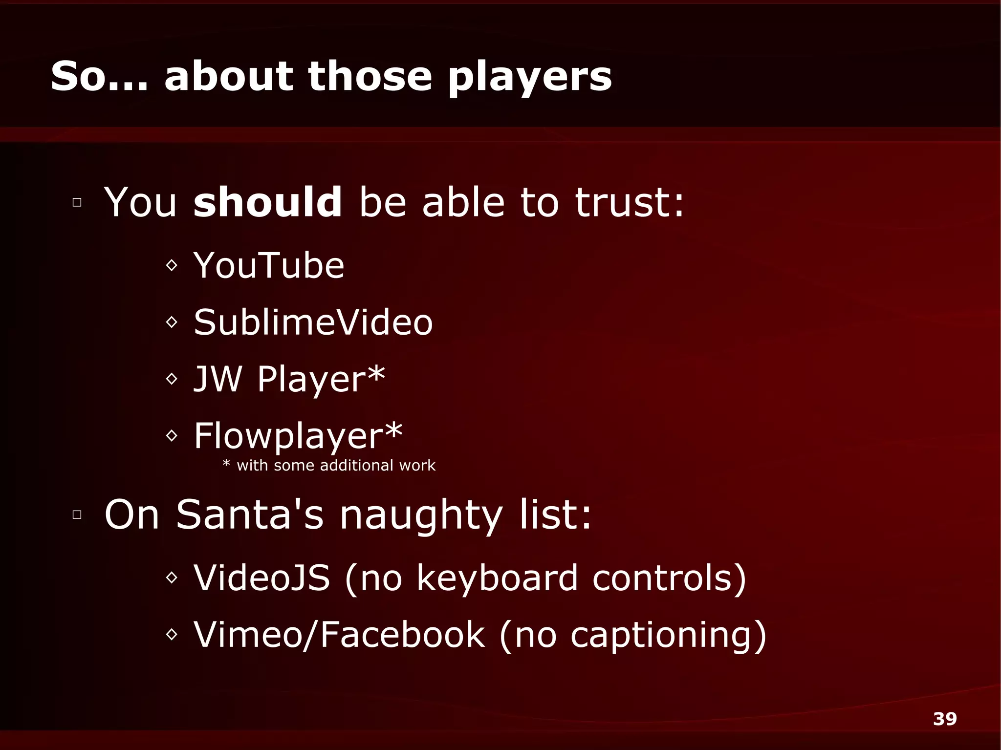 So... about those players

□
    You should be able to trust:
      ◊   YouTube
      ◊   SublimeVideo
      ◊   JW Player*
      ◊   Flowplayer*
           * with some additional work


□
    On Santa's naughty list:
      ◊   VideoJS (no keyboard controls)
      ◊   Vimeo/Facebook (no captioning)

                                           39
 