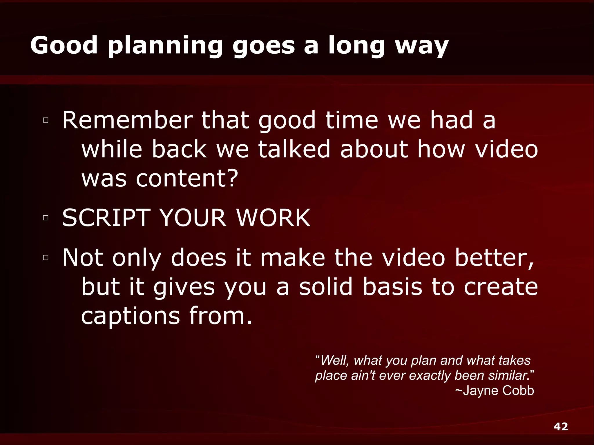 Good planning goes a long way

□
    Remember that good time we had a
     while back we talked about how video
     was content?
□
    SCRIPT YOUR WORK
□
    Not only does it make the video better,
     but it gives you a solid basis to create
     captions from.
                         “Well, what you plan and what takes
                         place ain't ever exactly been similar.”
                                                  ~Jayne Cobb

                                                                   42
 