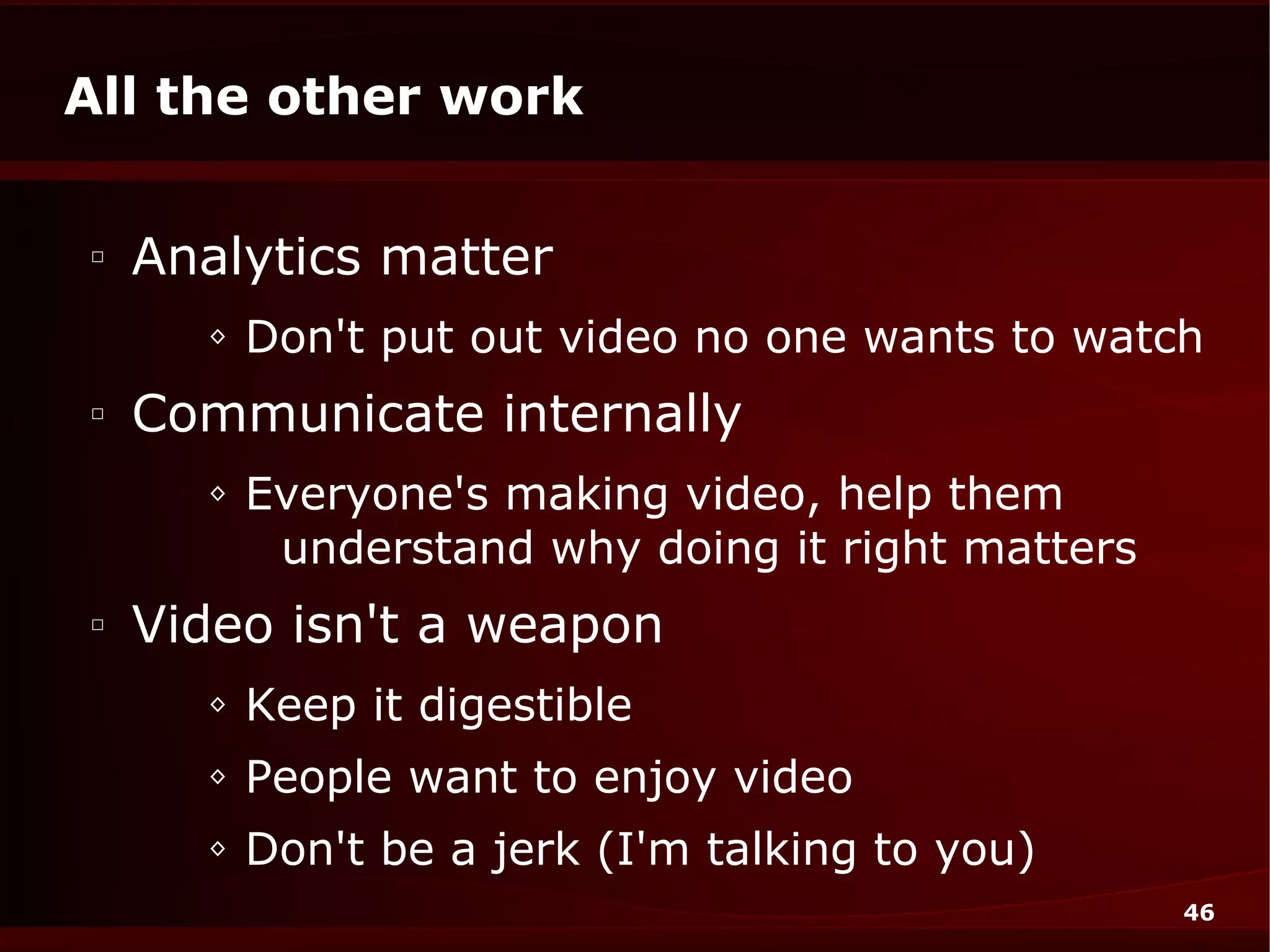 All the other work

□
    Analytics matter
      ◊   Don't put out video no one wants to watch
□
    Communicate internally
      ◊   Everyone's making video, help them
           understand why doing it right matters
□
    Video isn't a weapon
      ◊   Keep it digestible
      ◊   People want to enjoy video
      ◊   Don't be a jerk (I'm talking to you)
                                                   46
 