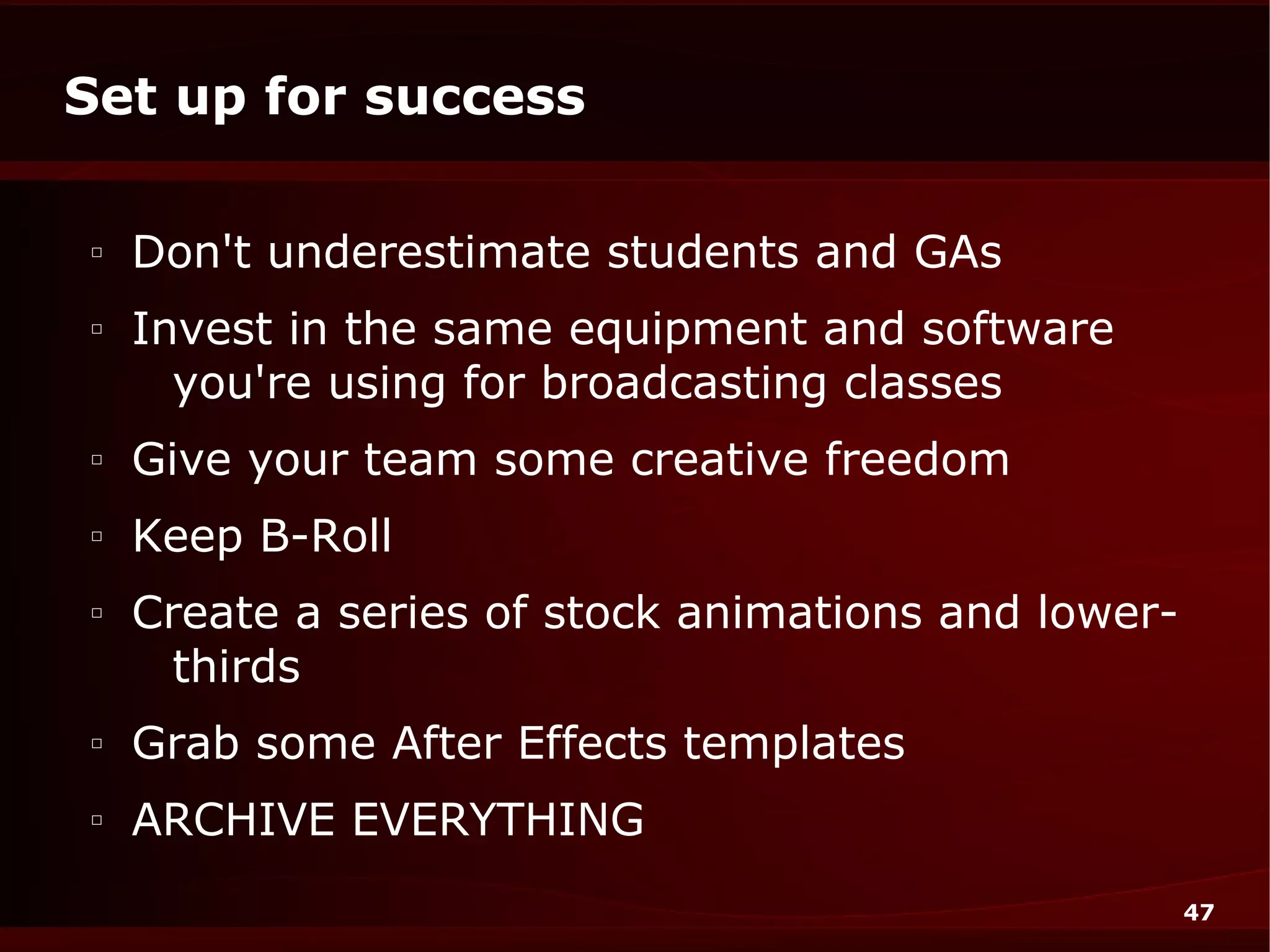 Set up for success

□
    Don't underestimate students and GAs
□
    Invest in the same equipment and software
      you're using for broadcasting classes
□
    Give your team some creative freedom
□
    Keep B-Roll
□
    Create a series of stock animations and lower-
      thirds
□
    Grab some After Effects templates
□
    ARCHIVE EVERYTHING
                                                     47
 