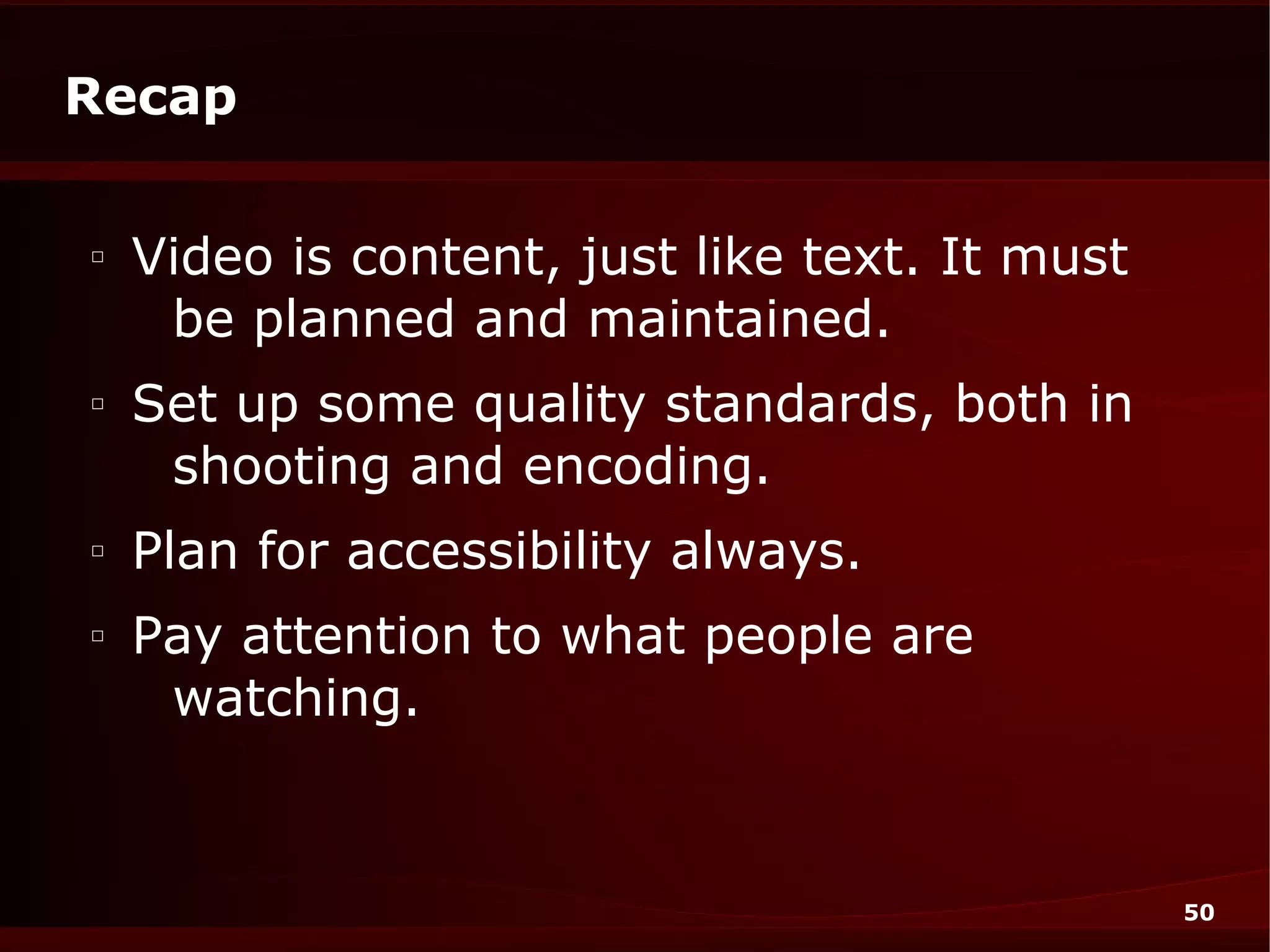Recap

□
    Video is content, just like text. It must
     be planned and maintained.
□
    Set up some quality standards, both in
     shooting and encoding.
□
    Plan for accessibility always.
□
    Pay attention to what people are
     watching.


                                                50
 