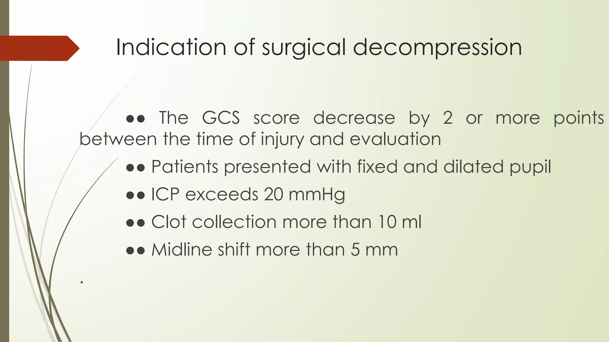 Indication of surgical decompression
●● The GCS score decrease by 2 or more points
between the time of injury and evaluation
●● Patients presented with fixed and dilated pupil
●● ICP exceeds 20 mmHg
●● Clot collection more than 10 ml
●● Midline shift more than 5 mm
.
 