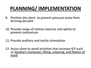 PLANNING/ IMPLEMENTATION
9. Position the client to prevent pressure areas from
forming decubiti
10. Provide range-of motion exercise and splints to
prevent contracture
11. Provide auditory and tactile stimulation
12. Assist client to avoid activities that increase ICP such
as Vasalva’s maneuver, lifting, sneezing, and flexion of
head
 