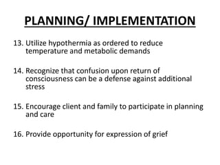 PLANNING/ IMPLEMENTATION
13. Utilize hypothermia as ordered to reduce
temperature and metabolic demands
14. Recognize that confusion upon return of
consciousness can be a defense against additional
stress
15. Encourage client and family to participate in planning
and care
16. Provide opportunity for expression of grief
 