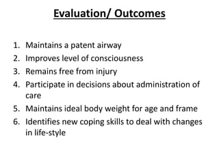 Evaluation/ Outcomes
1. Maintains a patent airway
2. Improves level of consciousness
3. Remains free from injury
4. Participate in decisions about administration of
care
5. Maintains ideal body weight for age and frame
6. Identifies new coping skills to deal with changes
in life-style
 