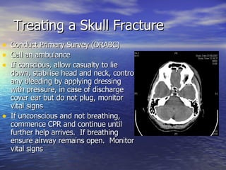 Treating a Skull Fracture Conduct Primary Survey (DRABC) Call an ambulance If conscious, allow casualty to lie down, stabilise head and neck, control any bleeding by applying dressing with pressure, in case of discharge cover ear but do not plug, monitor vital signs If unconscious and not breathing, commence CPR and continue until further help arrives.  If breathing ensure airway remains open.  Monitor vital signs  