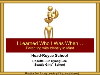 Head-Royce School
Rosetta Eun Ryong Lee
Seattle Girls’ School
I Learned Who I Was When…
Parenting with Identity in Mind
Rosetta Eun Ryong Lee (http://tiny.cc/rosettalee)
 