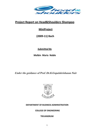 Project Report on Head&Shoulders Shampoo

                    MiniProject

                  (2009-11) Bach



                   Submitted By

                Melbin Maria Noble




Under the guidance of Prof. Dr.K.Gopalakrishanan Nair




         DEPARTMENT OF BUSINESS ADMINISTRATION

                 COLLEGE OF ENGINEERING

                      TRIVANDRUM


                           1
 