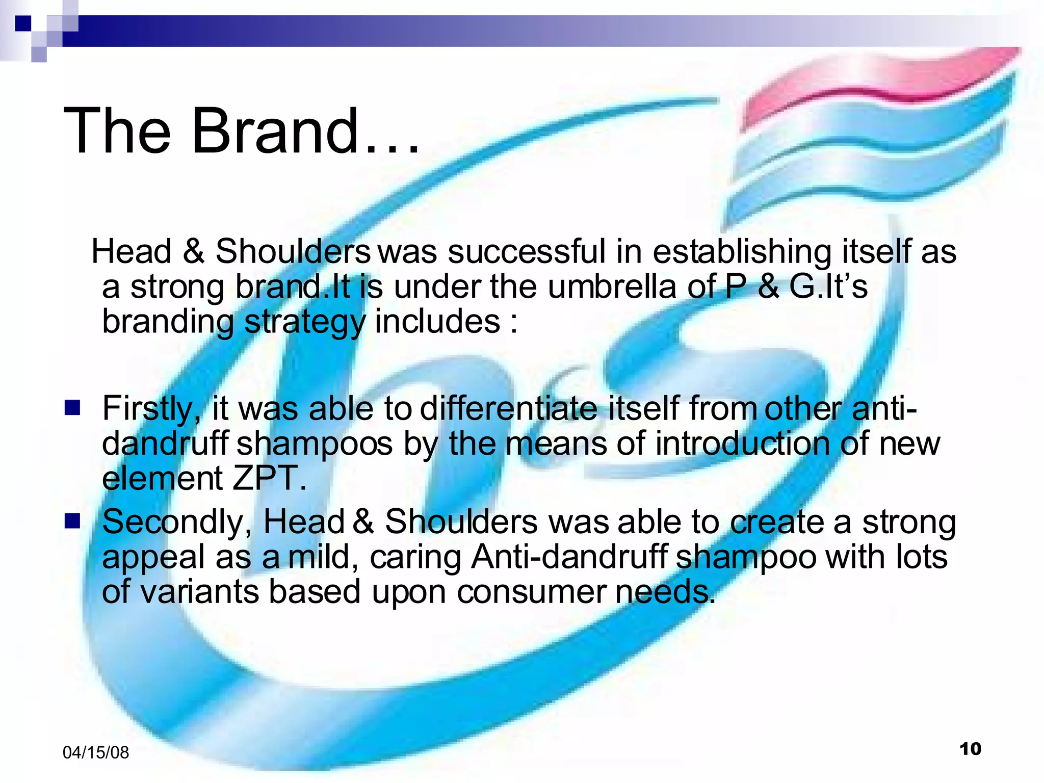The Brand…  Head & Shoulders was successful in establishing itself as a strong brand.It is under the umbrella of P & G.It’s branding strategy includes : Firstly, it was able to differentiate itself from other anti- dandruff shampoos by the means of introduction of new element ZPT.  Secondly, Head & Shoulders was able to create a strong appeal as a mild, caring Anti-dandruff shampoo with lots of variants based upon consumer needs.  