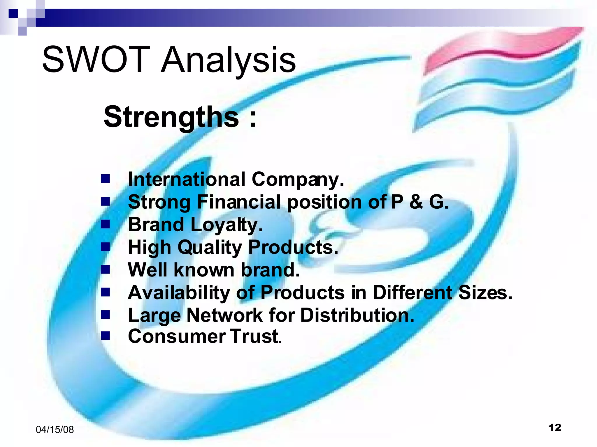 SWOT Analysis Strengths : International Company. Strong Financial position of P & G. Brand Loyalty. High Quality Products. Well known brand. Availability of Products in Different Sizes. Large Network for Distribution. Consumer Trust . 