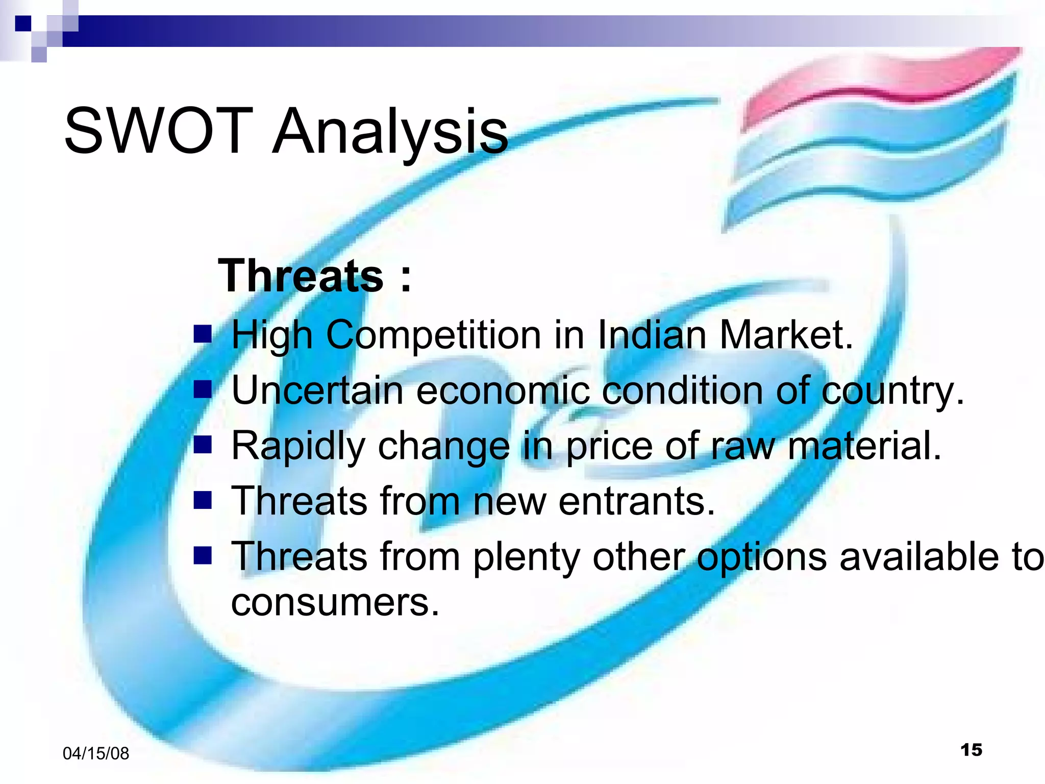 SWOT Analysis Threats : High Competition in Indian Market. Uncertain economic condition of country. Rapidly change in price of raw material. Threats from new entrants. Threats from plenty other options available to consumers. 