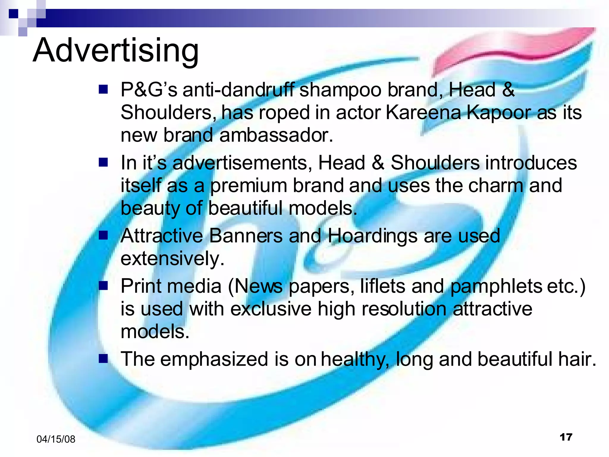 Advertising P&G’s anti-dandruff shampoo brand, Head & Shoulders, has roped in actor Kareena Kapoor as its new brand ambassador.  In it’s advertisements, Head & Shoulders introduces itself as a premium brand and uses the charm and beauty of beautiful models. Attractive Banners and Hoardings are used extensively. Print media (News papers, liflets and pamphlets etc.) is used with exclusive high resolution attractive models. The emphasized is on healthy, long and beautiful hair.  