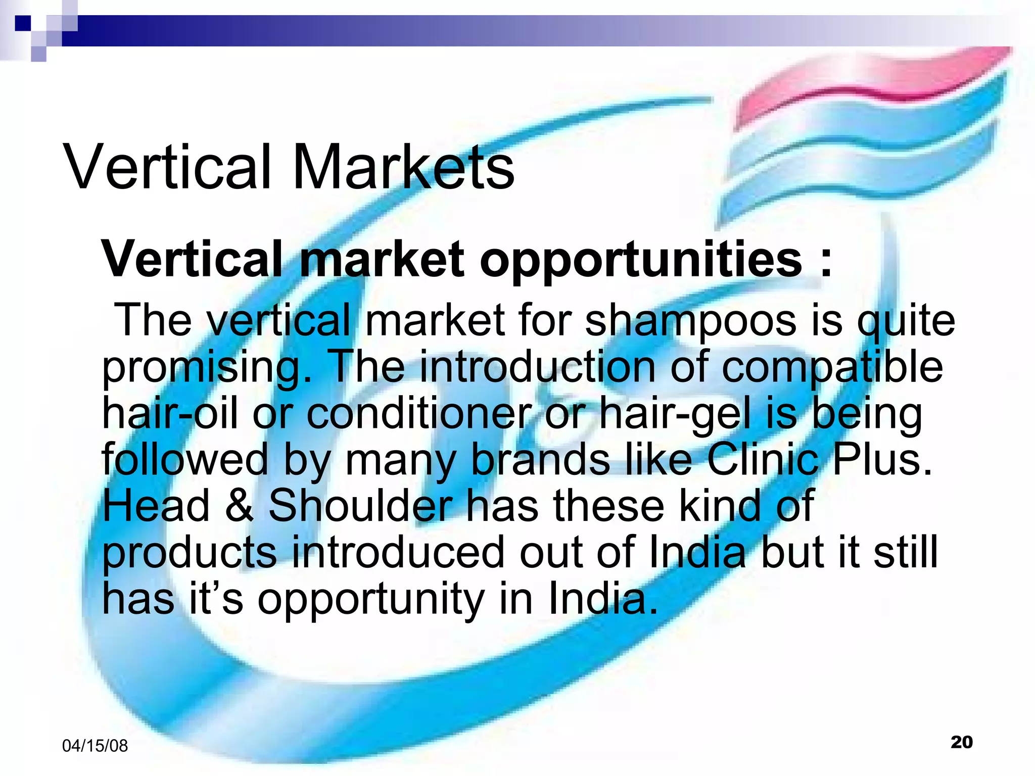 Vertical Markets Vertical market opportunities : The vertical market for shampoos is quite promising. The introduction of compatible hair-oil or conditioner or hair-gel is being followed by many brands like Clinic Plus. Head & Shoulder has these kind of products introduced out of India but it still has it’s opportunity in India. 