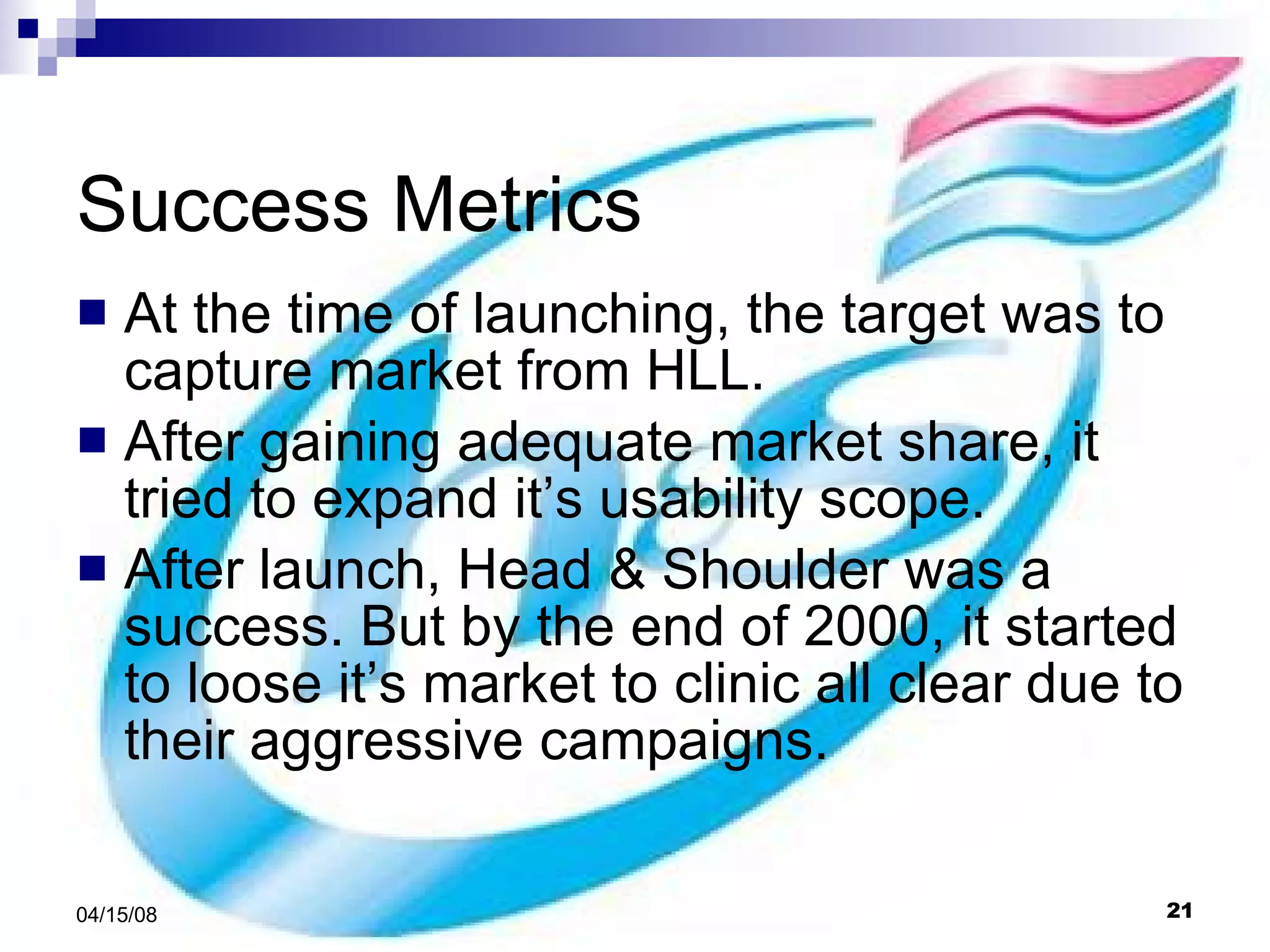 Success Metrics At the time of launching, the target was to capture market from HLL. After gaining adequate market share, it tried to expand it’s usability scope. After launch, Head & Shoulder was a success. But by the end of 2000, it started to loose it’s market to clinic all clear due to their aggressive campaigns.  