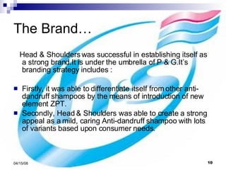The Brand…  Head & Shoulders was successful in establishing itself as a strong brand.It is under the umbrella of P & G.It’s branding strategy includes : Firstly, it was able to differentiate itself from other anti- dandruff shampoos by the means of introduction of new element ZPT.  Secondly, Head & Shoulders was able to create a strong appeal as a mild, caring Anti-dandruff shampoo with lots of variants based upon consumer needs.  