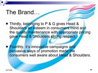 The Brand… Thirdly, belonging to P & G gives Head & Shoulders an esteem in consumers mind and the quality maintenance with appropriate pricing gave Head & Shoulders strong respect. Fourthly, it’s innovative campaigns and pervasive ways of promotion made the consumers well aware about Head & Shoulders. 