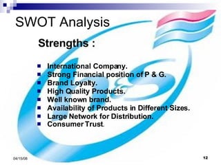 SWOT Analysis Strengths : International Company. Strong Financial position of P & G. Brand Loyalty. High Quality Products. Well known brand. Availability of Products in Different Sizes. Large Network for Distribution. Consumer Trust . 