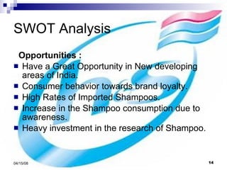 SWOT Analysis Opportunities : Have a Great Opportunity in New developing areas of India. Consumer behavior towards brand loyalty. High Rates of Imported Shampoos. Increase in the Shampoo consumption due to awareness. Heavy investment in the research of Shampoo. 