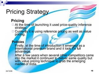 Pricing Strategy Pricing At the time of launching it used price-quality inference strategy. Currently it is using reference pricing as well as value pricing.   Policies Firstly, at the time of introduction it emerged as a international premium brand and it took it’s full advantage. After a few years when several other competitors came into the market it continued to deliver same quality but with value pricing technique to grab the emerging market of India.  