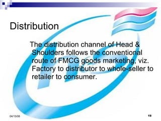 Distribution The distribution channel of Head & Shoulders follows the conventional route of FMCG goods marketing, viz. Factory to distributor to whole-seller to retailer to consumer. 