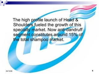 The high profile launch of Head & Shoulders fueled the growth of this specialty market. Now anti-dandruff segment constitutes around 15% of the total shampoo market.  
