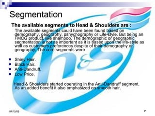 Segmentation The available segments to Head & Shoulders are : The available segments could have been found based on demography, geography, pshychography or Life-style. But being an FMCG product, like shampoo, The demographic or geographic segmentation is not as important as it is based upon the life-style as well as customers preferences despite of their demography or geography. The core segments were Shiny Hair. Black Hair. Anti-Dandruff. Low Price. Head & Shoulders started operating in the Anti-Dandruff segment. As an added benefit it also emphasized on smooth hair. 
