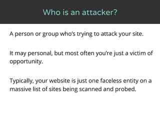 Who is an attacker?
A person or group who’s trying to attack your site.
It may personal, but most often you’re just a vict...