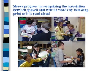 Shows progress in recognizing the association between spoken and written words by following print as it is read aloud 