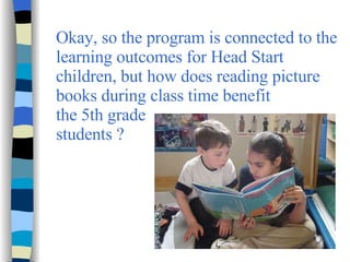 Okay, so the program is connected to the learning outcomes for Head Start children, but how does reading picture books during class time benefit  the 5th grade  students ?  