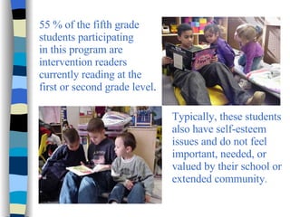 55 % of the fifth grade students participating in this program are intervention readers currently reading at the  first or second grade level . Typically, these students also have self-esteem issues and do not feel important, needed, or valued by their school or extended community . 